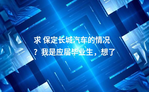 求 保定长城汽车的情况？我是应届毕业生，想了